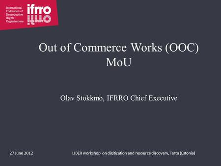 Out of Commerce Works (OOC) MoU Olav Stokkmo, IFRRO Chief Executive 27 June 2012LIBER workshop on digitization and resource discovery, Tartu (Estonia)