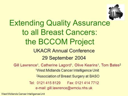 West Midlands Cancer Intelligence Unit Extending Quality Assurance to all Breast Cancers: the BCCOM Project UKACR Annual Conference 29 September 2004 Gill.