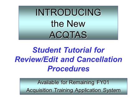 INTRODUCING the New ACQTAS Available for Remaining FY01 Acquisition Training Application System Student Tutorial for Review/Edit and Cancellation Procedures.