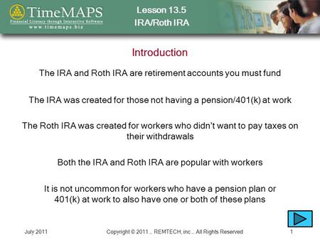 Lesson 13.5 IRA/Roth IRA July 2011Copyright © 2011 … REMTECH, inc … All Rights Reserved1 Introduction The IRA and Roth IRA are retirement accounts you.