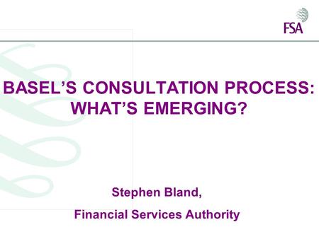 BASEL’S CONSULTATION PROCESS: WHAT’S EMERGING? Stephen Bland, Financial Services Authority.