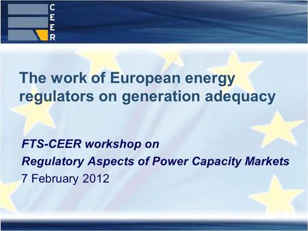 The work of European energy regulators on generation adequacy FTS-CEER workshop on Regulatory Aspects of Power Capacity Markets 7 February 2012.