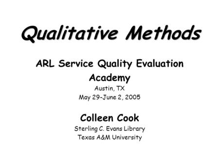 Qualitative Methods ARL Service Quality Evaluation Academy Austin, TX May 29-June 2, 2005 Colleen Cook Sterling C. Evans Library Texas A&M University.