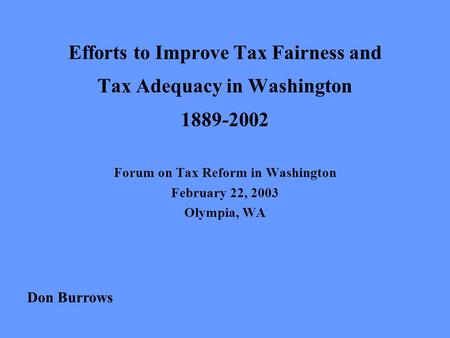 Efforts to Improve Tax Fairness and Tax Adequacy in Washington 1889-2002 Forum on Tax Reform in Washington February 22, 2003 Olympia, WA Don Burrows.