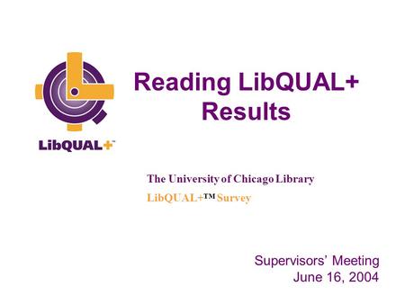 Reading LibQUAL+ Results The University of Chicago Library LibQUAL+™ Survey Supervisors’ Meeting June 16, 2004.