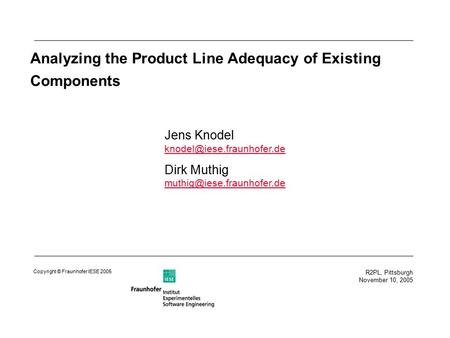 R2PL, Pittsburgh November 10, 2005 Copyright © Fraunhofer IESE 2005 Analyzing the Product Line Adequacy of Existing Components Jens Knodel