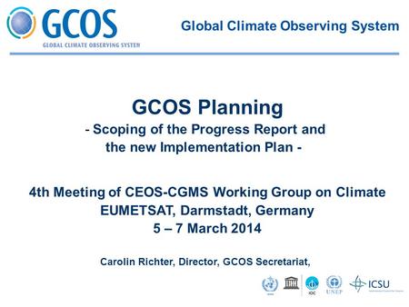 4th Meeting of CEOS-CGMS Working Group on Climate EUMETSAT, Darmstadt, Germany 5 – 7 March 2014 Carolin Richter, Director, GCOS Secretariat, GCOS Planning.