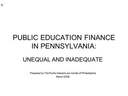 * * 0 PUBLIC EDUCATION FINANCE IN PENNSYLVANIA: UNEQUAL AND INADEQUATE Prepared by The Public Interest Law Center of Philadelphia March 2008.