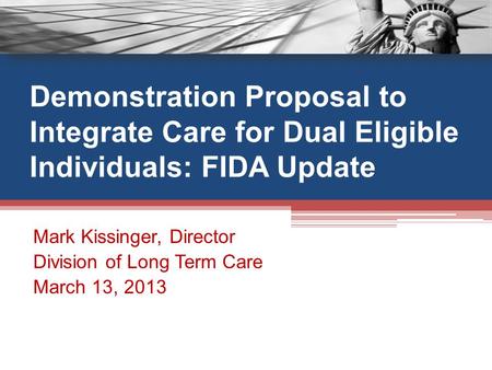 Demonstration Proposal to Integrate Care for Dual Eligible Individuals: FIDA Update Mark Kissinger, Director Division of Long Term Care March 13, 2013.