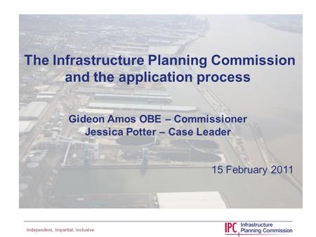 Independent, impartial, inclusive The Infrastructure Planning Commission and the application process Gideon Amos OBE – Commissioner Jessica Potter – Case.
