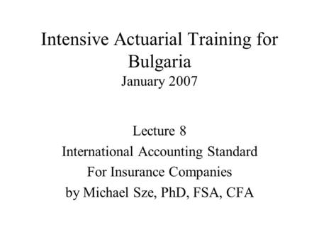 Intensive Actuarial Training for Bulgaria January 2007 Lecture 8 International Accounting Standard For Insurance Companies by Michael Sze, PhD, FSA, CFA.