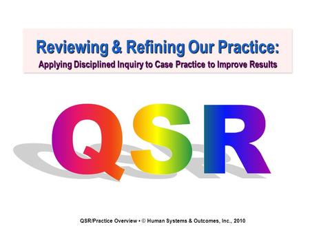 QSR/Practice Overview © Human Systems & Outcomes, Inc., 2010 Reviewing & Refining Our Practice: Applying Disciplined Inquiry to Case Practice to Improve.