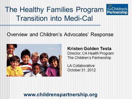 Overview and Children’s Advocates’ Response The Healthy Families Program Transition into Medi-Cal Kristen Golden Testa Director, CA Health Program The.