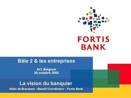 Bâle 2 & les entreprises ACI Belgium 20 octobre 2005 La vision du banquier Alain de Brauwere - Basel2 Coordinator - Fortis Bank.