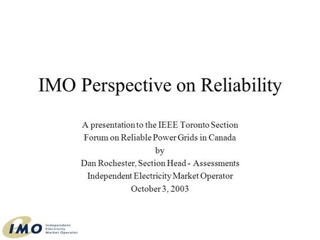 IMO Perspective on Reliability A presentation to the IEEE Toronto Section Forum on Reliable Power Grids in Canada by Dan Rochester, Section Head - Assessments.