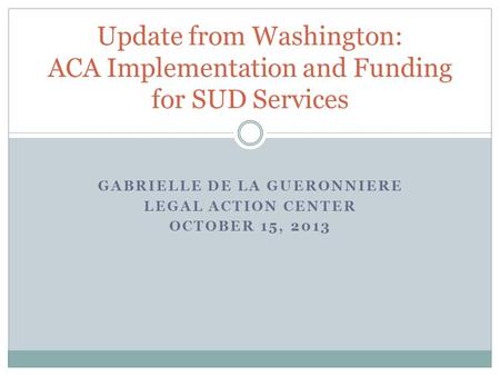 GABRIELLE DE LA GUERONNIERE LEGAL ACTION CENTER OCTOBER 15, 2013 Update from Washington: ACA Implementation and Funding for SUD Services.