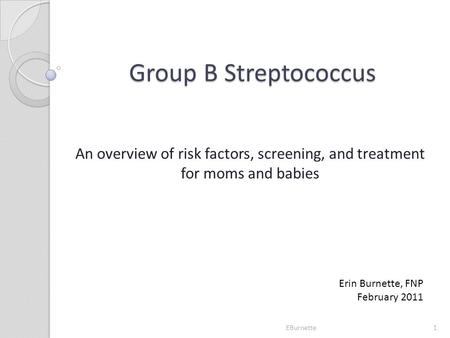 Group B Streptococcus An overview of risk factors, screening, and treatment for moms and babies Erin Burnette, FNP February 2011 EBurnette.