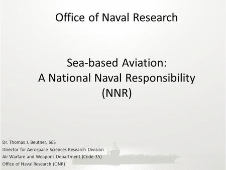 Office of Naval Research Sea-based Aviation: A National Naval Responsibility (NNR) Dr. Thomas J. Beutner, SES Director for Aerospace Sciences Research.