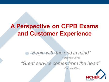 A Perspective on CFPB Exams and Customer Experience “Begin with the end in mind” ~Stephen Covey “Great service comes from the heart” ~Barbara Glanz.
