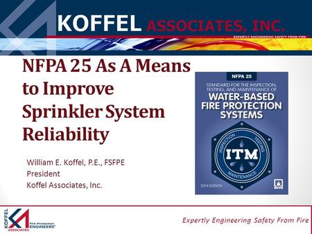 1 Expertly Engineering Safety From Fire NFPA 25 As A Means to Improve Sprinkler System Reliability William E. Koffel, P.E., FSFPE President Koffel Associates,