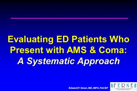 Edward P. Sloan, MD, MPH, FACEP Evaluating ED Patients Who Present with AMS & Coma: A Systematic Approach.