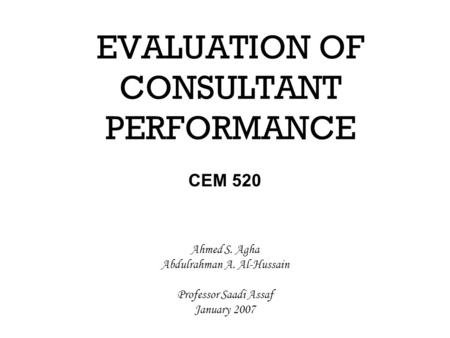 EVALUATION OF CONSULTANT PERFORMANCE CEM 520 Ahmed S. Agha Abdulrahman A. Al-Hussain Professor Saadi Assaf January 2007.