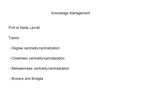 Knowledge Management Prof.dr.Nada Lavrač Topics: - Degree centrality/centralization - Closeness centrality/centralization - Betweenness centrality/centralization.