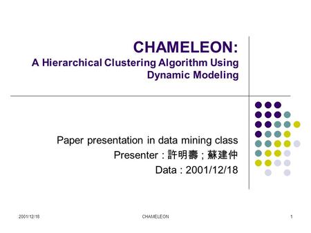 2001/12/18CHAMELEON1 CHAMELEON: A Hierarchical Clustering Algorithm Using Dynamic Modeling Paper presentation in data mining class Presenter : 許明壽 ; 蘇建仲.