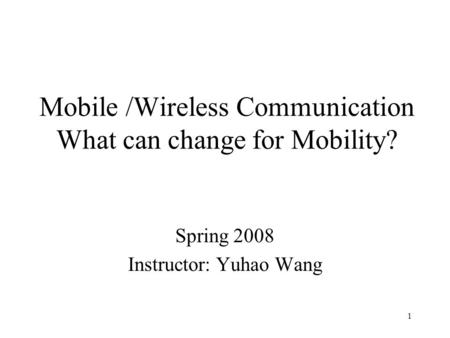 1 Mobile /Wireless Communication What can change for Mobility? Spring 2008 Instructor: Yuhao Wang.