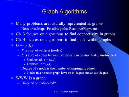 CS 312 – Graph Algorithms1 Graph Algorithms Many problems are naturally represented as graphs – Networks, Maps, Possible paths, Resource Flow, etc. Ch.