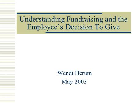 Understanding Fundraising and the Employee’s Decision To Give Wendi Herum May 2003.