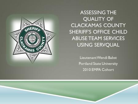 ASSESSING THE QUALITY OF CLACKAMAS COUNTY SHERIFF’S OFFICE CHILD ABUSE TEAM SERVICES USING SERVQUAL Lieutenant Wendi Babst Portland State University 2010.