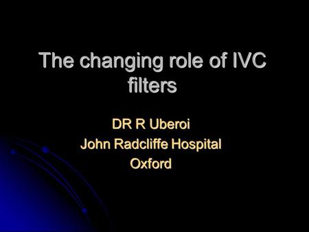 The changing role of IVC filters DR R Uberoi John Radcliffe Hospital Oxford.