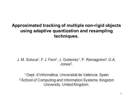 1 Approximated tracking of multiple non-rigid objects using adaptive quantization and resampling techniques. J. M. Sotoca 1, F.J. Ferri 1, J. Gutierrez.