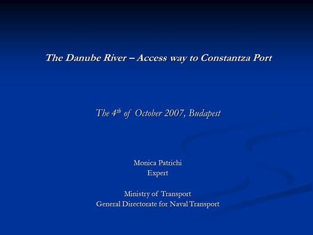 The Danube River – Access way to Constantza Port The 4 th of October 2007, Budapest Monica Patrichi Expert Ministry of Transport General Directorate for.