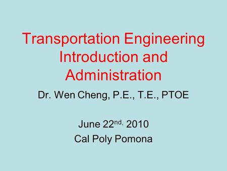 Transportation Engineering Introduction and Administration Dr. Wen Cheng, P.E., T.E., PTOE June 22 nd, 2010 Cal Poly Pomona.