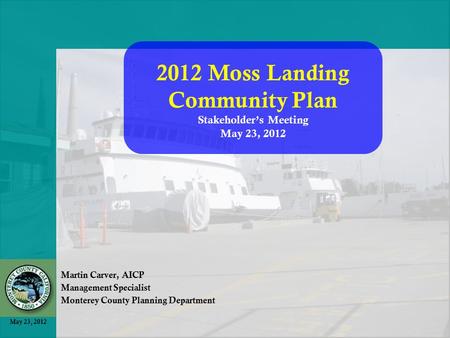 May 23, 2012 Martin Carver, AICP Management Specialist Monterey County Planning Department 2012 Moss Landing Community Plan Stakeholder’s Meeting May 23,