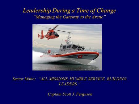 Leadership During a Time of Change “Managing the Gateway to the Arctic” Sector Motto: “ALL MISSIONS, HUMBLE SERVICE, BUILDING LEADERS.” Captain Scott J.