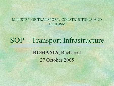 MINISTRY OF TRANSPORT, CONSTRUCTIONS AND TOURISM SOP – Transport Infrastructure ROMANIA, Bucharest 27 October 2005.