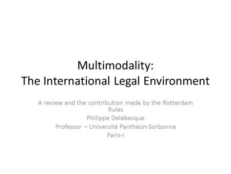 Multimodality: The International Legal Environment A review and the contribution made by the Rotterdam Rules Philippe Delebecque Professor – Université.