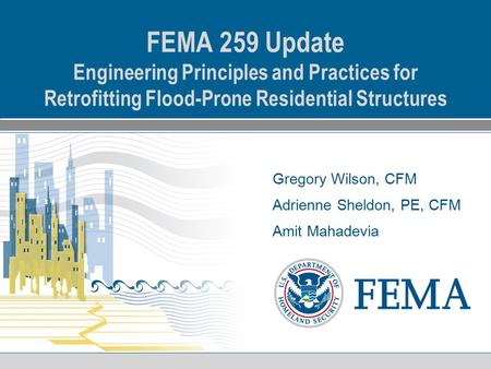 Gregory Wilson, CFM Adrienne Sheldon, PE, CFM Amit Mahadevia FEMA 259 Update Engineering Principles and Practices for Retrofitting Flood-Prone Residential.