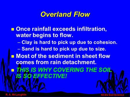 Overland Flow n Once rainfall exceeds infiltration, water begins to flow. –Clay is hard to pick up due to cohesion. –Sand is hard to pick up due to size.