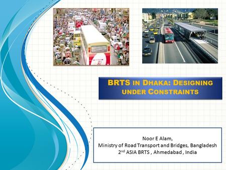 Noor E Alam, Ministry of Road Transport and Bridges, Bangladesh 2 nd ASIA BRTS, Ahmedabad, India BRTS IN D HAKA : D ESIGNING UNDER C ONSTRAINTS.