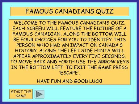 WELCOME TO THE FAMOUS CANADIANS QUIZ. EACH SCREEN WILL FEATURE THE PICTURE OF A FAMOUS CANADIAN. ALONG THE BOTTOM WILL BE FOUR CHOICES FOR YOU TO IDENTIFY.
