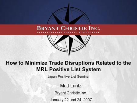 How to Minimize Trade Disruptions Related to the MRL Positive List System Japan Positive List Seminar Matt Lantz Bryant Christie Inc. January 22 and 24,