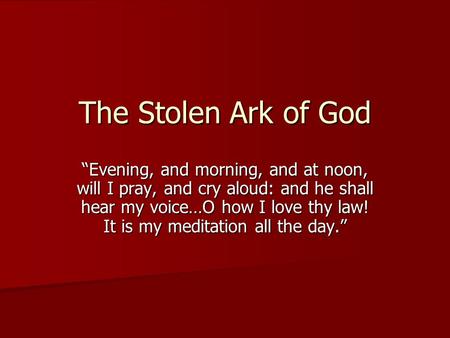 The Stolen Ark of God “Evening, and morning, and at noon, will I pray, and cry aloud: and he shall hear my voice…O how I love thy law! It is my meditation.
