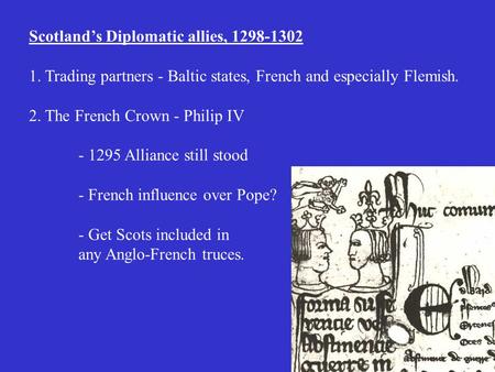 Scotland’s Diplomatic allies, 1298-1302 1. Trading partners - Baltic states, French and especially Flemish. 2. The French Crown - Philip IV - 1295 Alliance.
