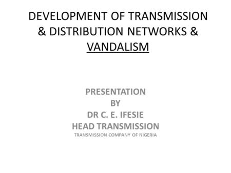 DEVELOPMENT OF TRANSMISSION & DISTRIBUTION NETWORKS & VANDALISM PRESENTATION BY DR C. E. IFESIE HEAD TRANSMISSION TRANSMISSION COMPANY OF NIGERIA.