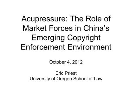 Acupressure: The Role of Market Forces in China’s Emerging Copyright Enforcement Environment October 4, 2012 Eric Priest University of Oregon School of.