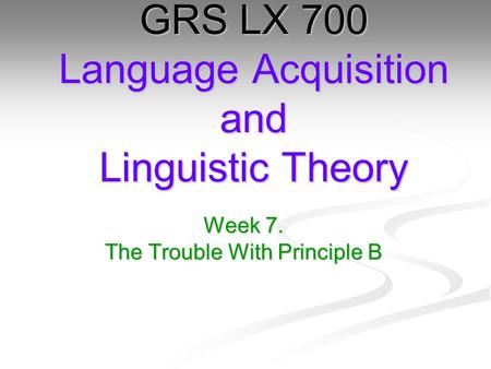 Week 7. The Trouble With Principle B GRS LX 700 Language Acquisition and Linguistic Theory.